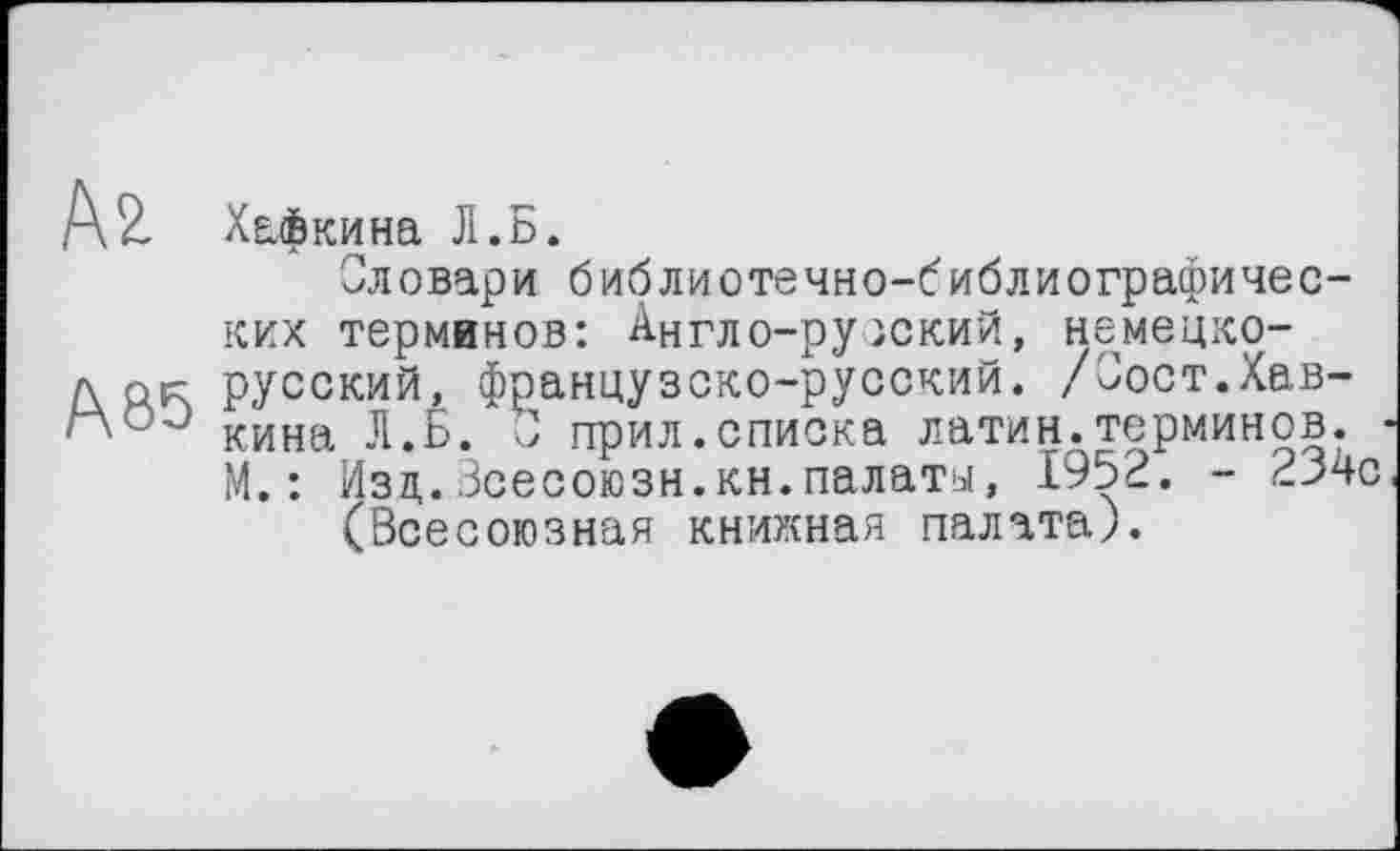 ﻿№
А 85
Хафкина Л.Б.
Словари библиотечно-библиографических терминов: Англо-рузский, немецко-русский, французско-русский. /Зост.Хавкина Л.Б. С прил.списка латин.терминов. М.: Изд.Зсесоюзн.кн.палаты, 1952. - 234с (Всесоюзная книжная палата).